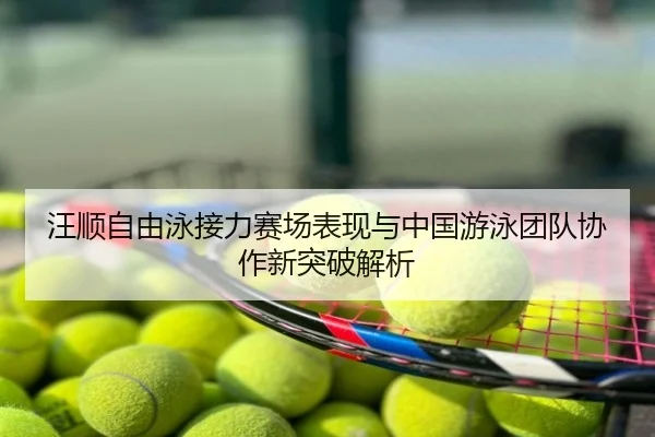 汪顺自由泳接力赛场表现与中国游泳团队协作新突破解析