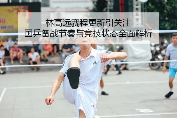 林高远赛程更新引关注 国乒备战节奏与竞技状态全面解析