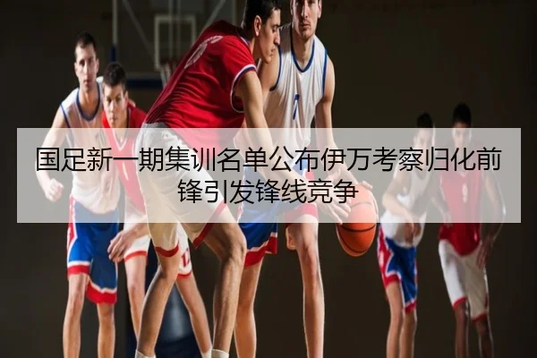 国足新一期集训名单公布伊万考察归化前锋引发锋线竞争