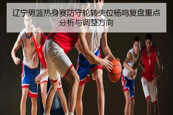 辽宁男篮热身赛防守轮转失位杨鸣复盘重点分析与调整方向