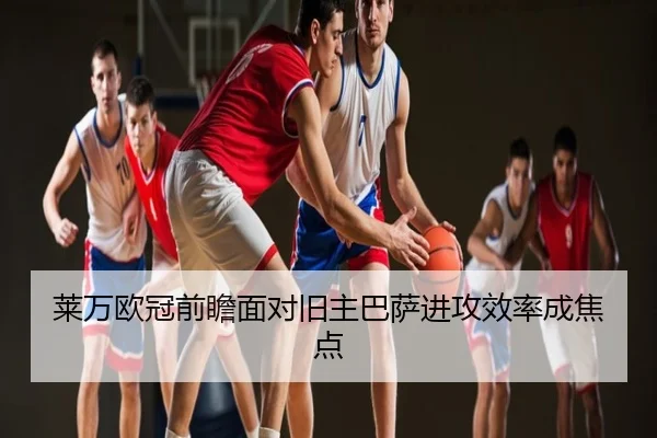 莱万欧冠前瞻面对旧主巴萨进攻效率成焦点