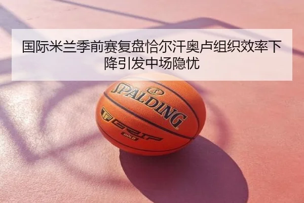 国际米兰季前赛复盘恰尔汗奥卢组织效率下降引发中场隐忧