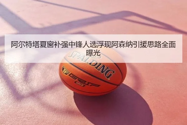 阿尔特塔夏窗补强中锋人选浮现阿森纳引援思路全面曝光