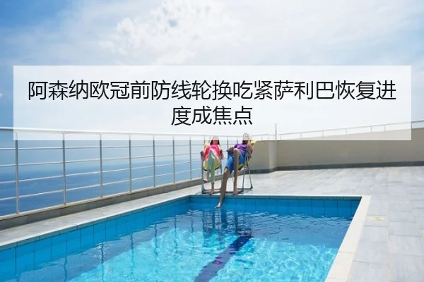 阿森纳欧冠前防线轮换吃紧萨利巴恢复进度成焦点
