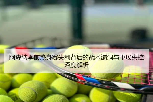 阿森纳季前热身赛失利背后的战术漏洞与中场失控深度解析