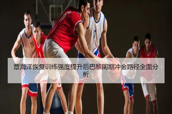 覃海洋恢复训练强度提升后巴黎周期冲金路径全面分析