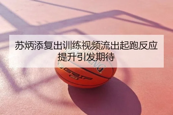 苏炳添复出训练视频流出起跑反应提升引发期待